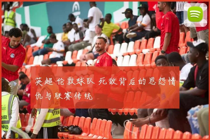 英超 伦敦球队 死敌背后的恩怨情仇与联赛传统