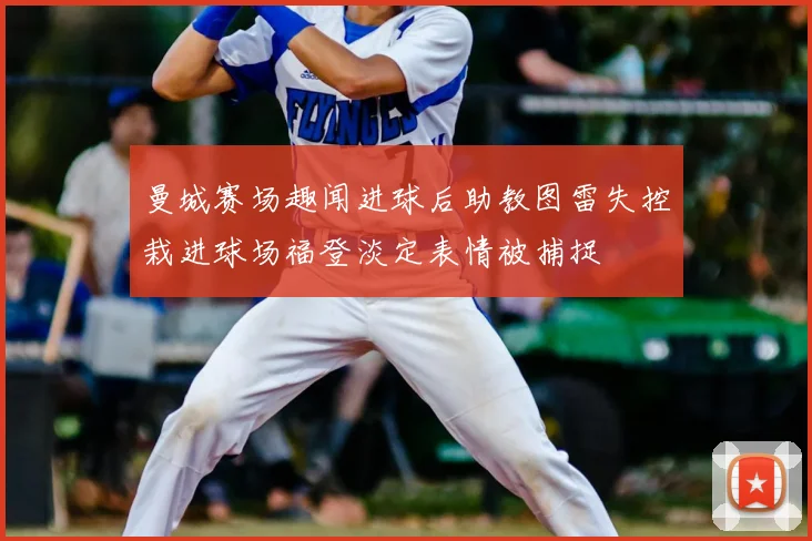 曼城赛场趣闻进球后助教图雷失控栽进球场福登淡定表情被捕捉