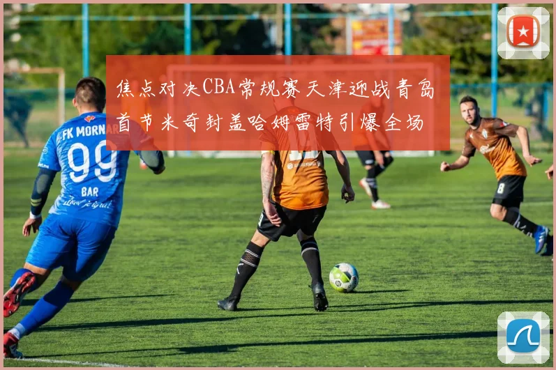 焦点对决CBA常规赛天津迎战青岛 首节米奇封盖哈姆雷特引爆全场