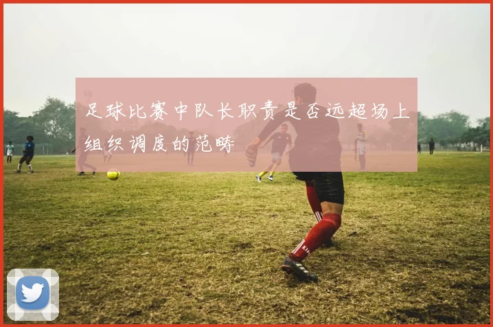 足球比赛中队长职责是否远超场上组织调度的范畴