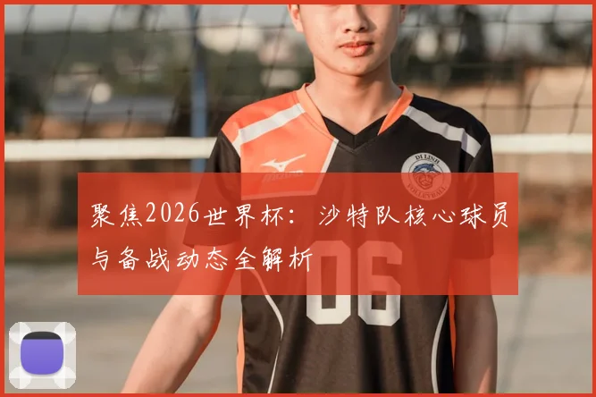 聚焦2026世界杯：沙特队核心球员与备战动态全解析